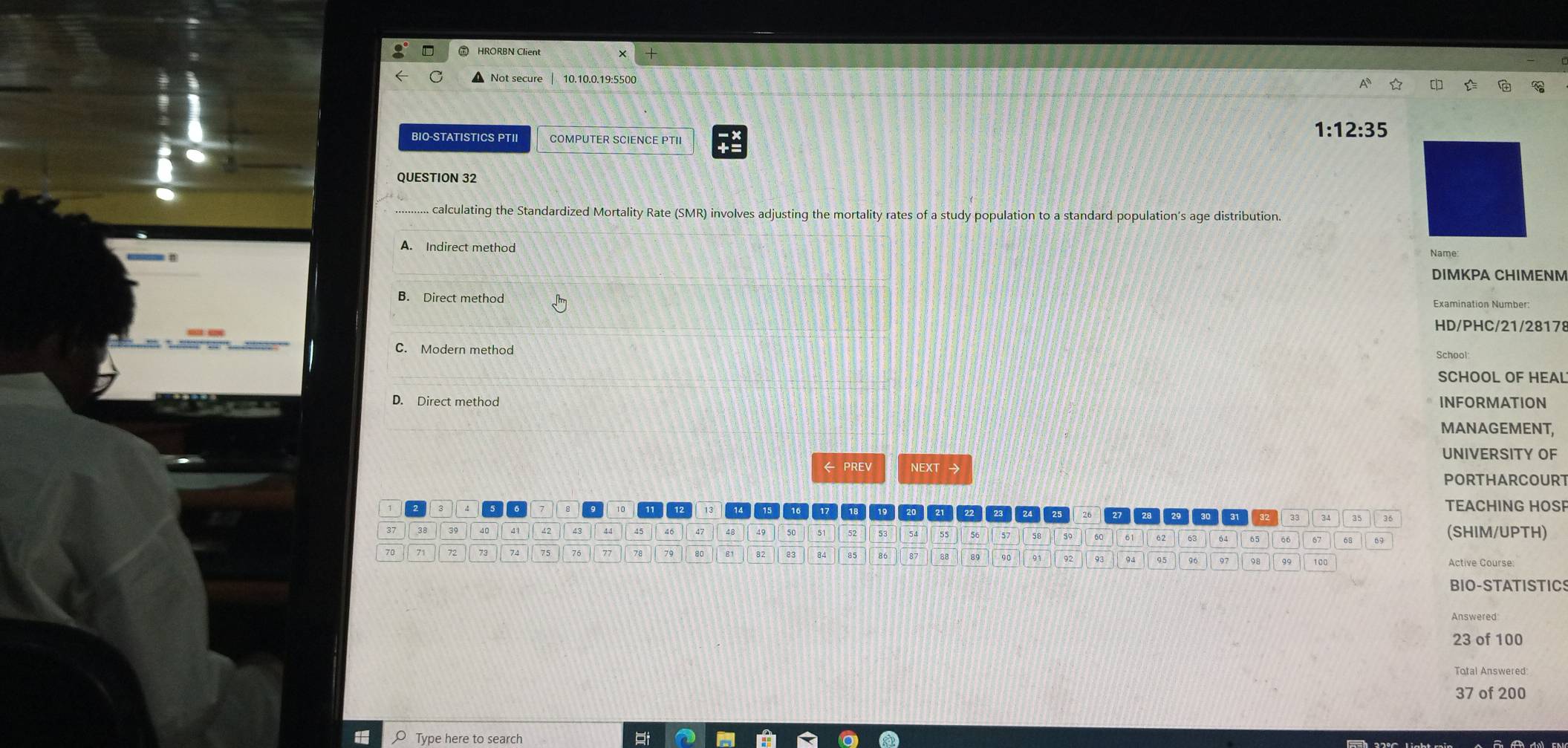 ⑦ HRORBN Client
Not secure 10.10.0.19:5500
BIO-STATISTICS PTII COMPUTER SCIENCE PTII
1:12:35
QUESTION 32
........ calculting the Standardized Mortality Rate (SMR) involves adjusting the mortality rates of a study population to a standard population's age distribution.
A. Indirect method
Name
DIMKPA CHIMENM
B. Direct method
Examination Number:
HD/PHC/21/28178
C. Modern method
SCHOOL OF HEAL
D. Direct method INFORMATION
MANAGEMENT,
UNIVERSITY OF
← PREV NEXT →
PORTHARCOURT
TEACHING HOSP
23 24 25 28 33
37 38 39 41 42 46 47 48 49 50 52
63 65 67 68
(SHIM/UPTH)
74
79 80 82 83 84 85 86 88 90 96 Active Course:
BIO-STATISTIC
Answered
23 of 100
Total Answered:
37 of 200
Type here to search