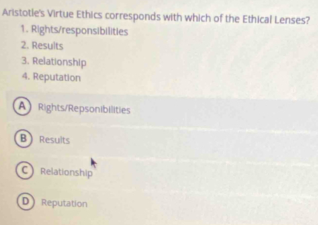 Aristotle's Virtue Ethics corresponds with which of the Ethical Lenses?
1. Rights/responsibilities
2. Results
3. Relationship
4. Reputation
A Rights/Repsonibilities
B Results
C Relationship
D Reputation