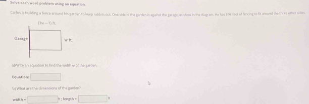 Solve each word problem using an equation.
Carlos is building a fence around his garden to keep rabbits out. One side of the garden is against the garage, as show in the diagram. He has 100 feet of fencing to fit around the three other sides.
a Write an equation to find the width w of the garden 
Equation: □
b) What are the dimensions of the garden?
width =□ h:length=□ h