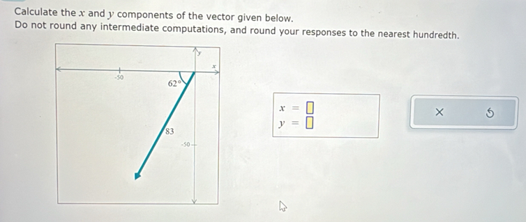 Calculate the x and y components of the vector given below.
Do not round any intermediate computations, and round your responses to the nearest hundredth.
x=□
×
y=□