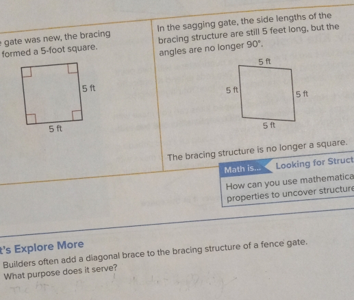 gate was new, the bracing In the sagging gate, the side lengths of the 
formed a 5-foot square. bracing structure are still 5 feet long, but the 
angles are no longer 90°. 

The bracing structure is no longer a square. 
Math is... Looking for Struct 
How can you use mathematica 
properties to uncover structur 
t's Explore More 
Builders often add a diagonal brace to the bracing structure of a fence gate. 
What purpose does it serve?