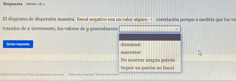 Respuesta Intento 1 de 2
El diagrama de dispersión muestra lineal negativo con un valor atípico √ correlación porque a medida que los va
trazados de x incremento, los valores de y generalmente
Enviar respuests disminuir
aumentar
No mostrar ningún patrón
Seguir un patrón no lineal
€2024 DeitaMish.com Todos los dérechos réseriédos Polídica de privscidad | Bérminoa de servicio