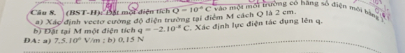 (BST-H): Đặt mội diện tích Q=10^(-6)C vào một môi trường có hặng số điện môi bàng 
a) Xác định vectơ cường độ điện trường tại điểm M cách Q là 2 cm. 
b) Đặt tại M một điện tích q=-2.10^(-8)C
ĐA: a) 7.5.10^6V/m; b) 0,15 N Xác định lực điện tác dụng lên q.