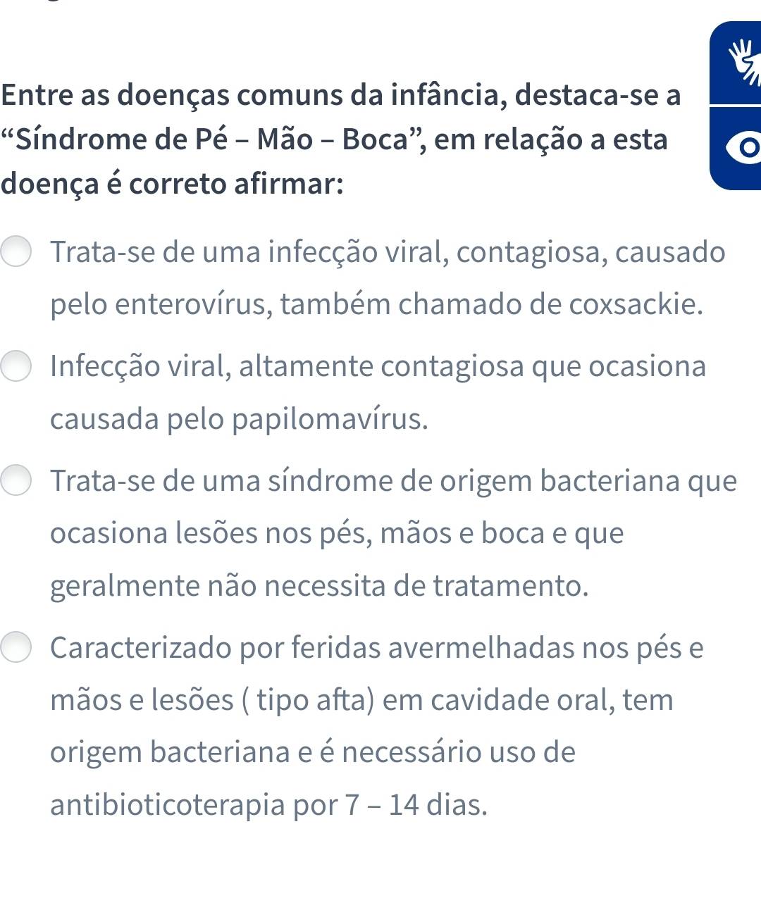 Entre as doenças comuns da infância, destaca-se a
'Síndrome de Pé - Mão - Boca”, em relação a esta
doença é correto afirmar:
Trata-se de uma infecção viral, contagiosa, causado
pelo enterovírus, também chamado de coxsackie.
Infecção viral, altamente contagiosa que ocasiona
causada pelo papilomavírus.
Trata-se de uma síndrome de origem bacteriana que
ocasiona lesões nos pés, mãos e boca e que
geralmente não necessita de tratamento.
Caracterizado por feridas avermelhadas nos pés e
mãos e lesões ( tipo afta) em cavidade oral, tem
origem bacteriana e é necessário uso de
antibioticoterapia por 7-14 dias.