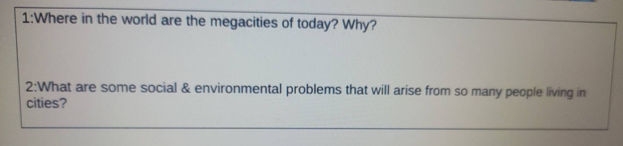 1:Where in the world are the megacities of today? Why? 
2:What are some social & environmental problems that will arise from so many people living in 
cities?