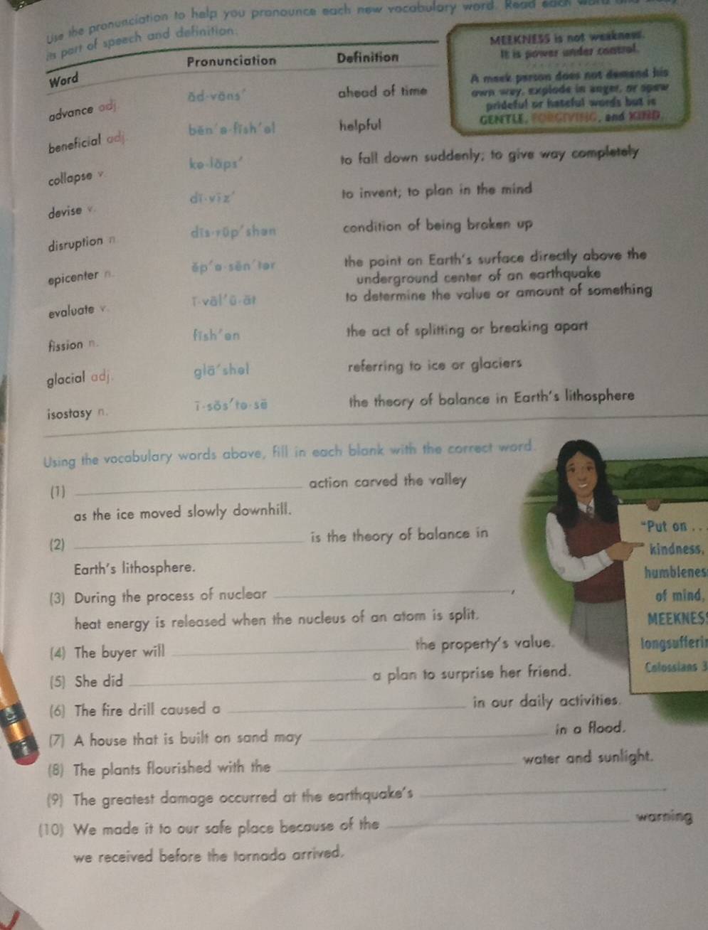 Use the pronunciation to help you pronounce each new vocabulary word. Read each w
MEEKNESS is not weaknews.
its part of speech and definition.
Pronunciation Definition It is power under contral.
Word
A meek parson does not demand his
ǎd vons ahead of time own way, explode in anger, or spew
advance adj
prideful or hateful words but is 
běn a fīsh al helpful GENTLE, FORGIVING, and XIRD.
beneficial adj.
ke-läps' to fall down suddenly; to give way completely
collapse v
dī yī zí to invent; to plan in the mind
devise v.
dīs rüp shan condition of being braken up
disruption n
ěp a sēn lor the point on Earth's surface directly above the
epicenter n.
underground center of an earthquake
ī vā] ǔ ār to determine the value or amount of something
evaluate v
fission n. the act of splitting or breaking apart
fish'en
glacial adj. giā shei referring to ice or glaciers
isostasy n ī sos to sē the theory of balance in Earth's lithosphere
Using the vocabulary words abave, fill in each blank with the correct word.
(1) _action carved the valley 
as the ice moved slowly downhill.
(2) _is the theory of balance in 
“Put on . .
kindness.
Earth's lithosphere.
humblenes
_
(3) During the process of nuclear of mind,
heat energy is released when the nucleus of an atom is split. MEEKNESS
(4) The buyer will _the property's value. longsufferir
(5) She did _a plan to surprise her friend. Colossians 3
a (6) The fire drill caused a _in our daily activities.
a (7) A house that is built on sand may _in a flood.
(8) The plants flourished with the _water and sunlight.
(9) The greatest damage occurred at the earthquake's
_
(10) We made it to our safe place because of the _warning
we received before the tornado arrived.