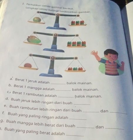 Perhatikan setiap gambar berikut 
Lengkapi seti 
a. Berat 1 jeruk adalah _balok mainan. 
b. Berat 1 mangga adalah _balok mainan. 
c. Berat 1 rambutan adalah _balok mainan. 
d. Buah jeruk lebih ringan dari buah_ 
_ 
e. Buah rambutan lebih ringan dari buah _dan 
f. Buah yang paling ringan adalah_ 
g. Buah mangga lebih berat dari buah _dan 
_ 
. Buah yang paling berat adalah_