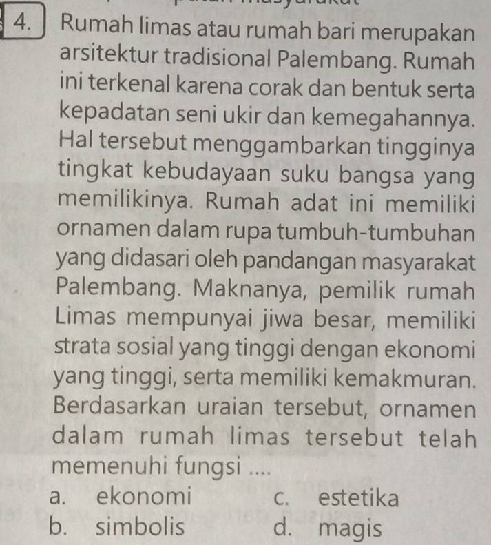 Rumah limas atau rumah bari merupakan
arsitektur tradisional Palembang. Rumah
ini terkenal karena corak dan bentuk serta
kepadatan seni ukir dan kemegahannya.
Hal tersebut menggambarkan tingginya
tingkat kebudayaan suku bangsa yang
memilikinya. Rumah adat ini memiliki
ornamen dalam rupa tumbuh-tumbuhan
yang didasari oleh pandangan masyarakat
Palembang. Maknanya, pemilik rumah
Limas mempunyai jiwa besar, memiliki
strata sosial yang tinggi dengan ekonomi
yang tinggi, serta memiliki kemakmuran.
Berdasarkan uraian tersebut, ornamen
dalam rumah limas tersebut telah
memenuhi fungsi ....
a. ekonomi c. estetika
b. simbolis d. magis