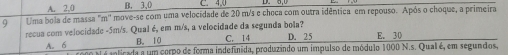 A. 2, 0 B. 3 、 0 C. 4,0 D.
9 Uma bola de massa "m'' move-se com uma velocidade de 20 m/s e choca com outra idêntica em repouso. Após o choque, a primeira
recua com velocidade - 5m/s. Qual é, em m/s, a velocidade da segunda bola? D. 25 E. 30
B. 10 C. 14
A. 6 é inticada a um corpo de forma indefinida, produzindo um impulso de módulo 1000 N.s. Qual é, em segundos,