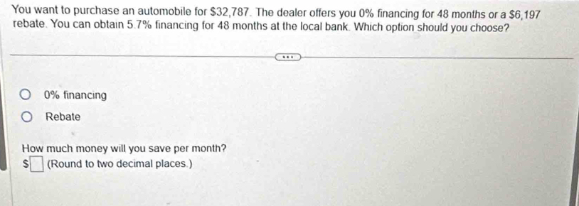 You want to purchase an automobile for $32,787. The dealer offers you 0% financing for 48 months or a $6,197
rebate. You can obtain 5.7% financing for 48 months at the local bank. Which option should you choose?
0% financing
Rebate
How much money will you save per month?
□ (Round to two decimal places.)