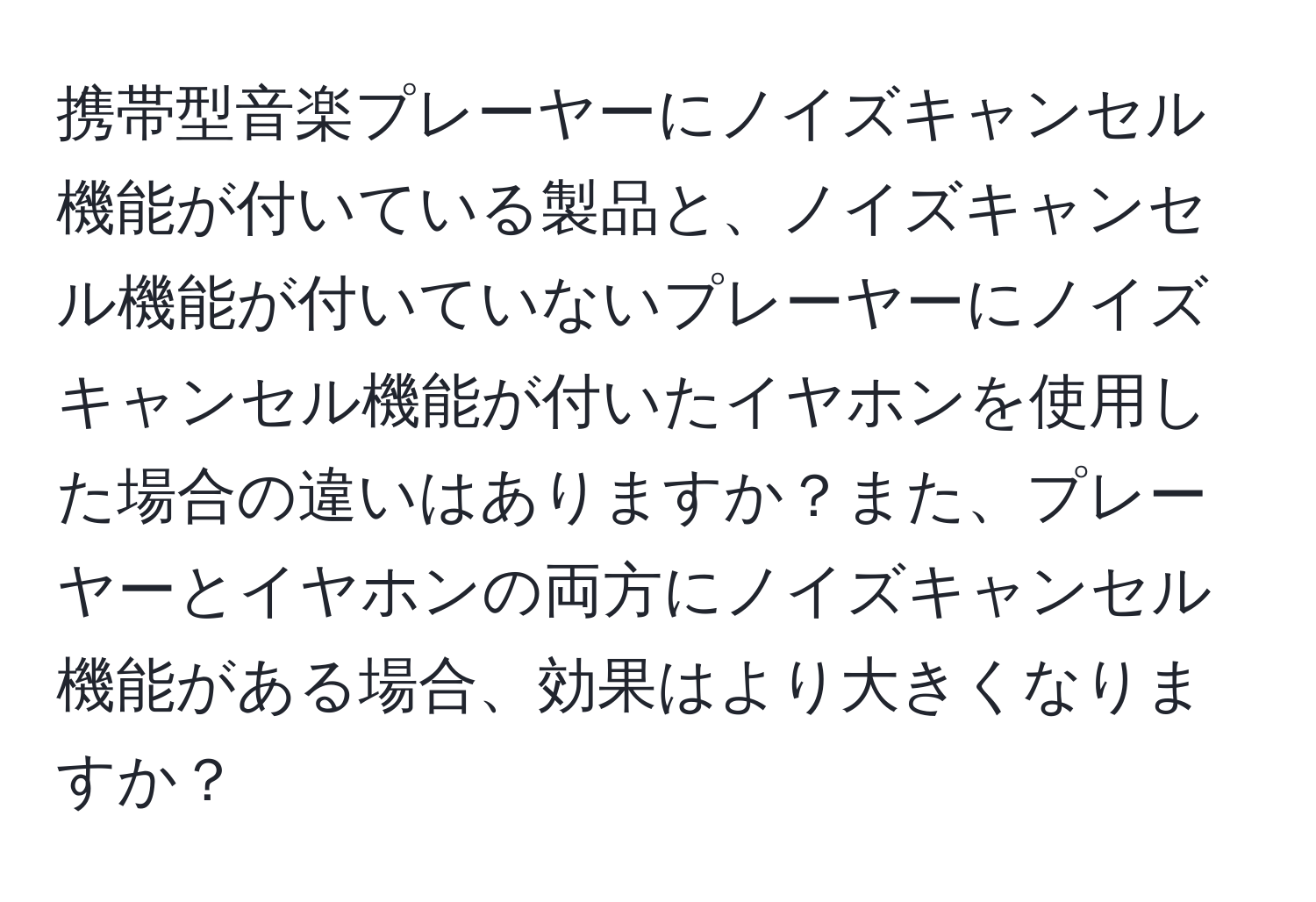 携帯型音楽プレーヤーにノイズキャンセル機能が付いている製品と、ノイズキャンセル機能が付いていないプレーヤーにノイズキャンセル機能が付いたイヤホンを使用した場合の違いはありますか？また、プレーヤーとイヤホンの両方にノイズキャンセル機能がある場合、効果はより大きくなりますか？