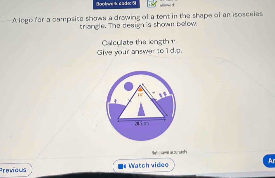 Bookwork code: 5I allowed
A logo for a campsite shows a drawing of a tent in the shape of an isosceles
triangle. The design is shown below.
Calculate the length r.
Give your answer to 1 d.p.
Not drawn accuratelv
Previous Watch video Ar