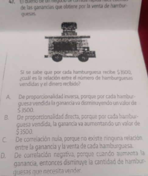 47, '' El aueno de un negodio de comiba rápioa 
de las ganancias que obtiene por la venta de hambur-
guesas.
Si se sabe que por cada hamburguesa recibe $3500,
¿cuál es la relación entre el número de hamburguesas
vendidas y el dinero recibido?
A. De proporcionalidad inversa, porque por cada hambur-
guesa vendida la ganancia va disminuyendo un valor de
$ 3500.
B. De proporcionalidad directa, porque por cada hambur-
guesa vendida, la ganancia va aumentando un valor de
$3500.
C. De correlación nula, porque no existe ninguna relación
entre la ganancia y la venta de cada hamburguesa.
D. De correlación negativa, porque cuando aumenta la
ganancia, entonces disminuye la cantidad de hambur-
guesas que necesita vender.