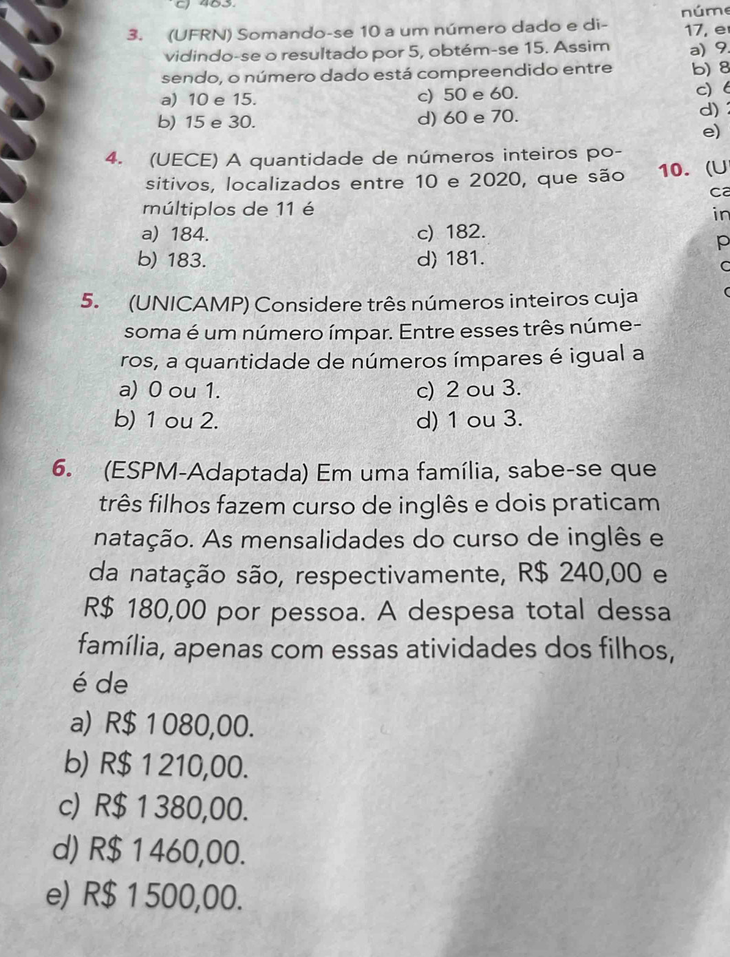 núme
3. (UFRN) Somando-se 10 a um número dado e di - 17, e
vidindo-se o resultado por 5, obtém-se 15. Assim
a) 9.
sendo, o número dado está compreendido entre b) 8
a) 10 e 15. c) 50 e 60.
c) 6
b) 15 e 30. d) 60 e 70.
d)
e)
4. (UECE) A quantidade de números inteiros po-
sitivos, localizados entre 10 e 2020, que são 10. (U
ca
múltiplos de 11 é
in
a) 184. c) 182.
p
b) 183. d) 181.
C
5. (UNICAMP) Considere três números inteiros cuja
soma é um número ímpar. Entre esses três núme-
ros, a quantidade de números ímpares é igual a
a) 0 ou 1. c) 2 ou 3.
b) 1 ou 2. d) 1 ou 3.
6. (ESPM-Adaptada) Em uma família, sabe-se que
três filhos fazem curso de inglês e dois praticam
natação. As mensalidades do curso de inglês e
da natação são, respectivamente, R$ 240,00 e
R$ 180,00 por pessoa. A despesa total dessa
família, apenas com essas atividades dos filhos,
é de
a) R$ 1 080,00.
b) R$ 1 210,00.
c) R$ 1 380,00.
d) R$ 1 460,00.
e) R$ 1 500,00.