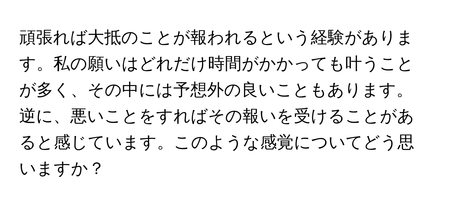 頑張れば大抵のことが報われるという経験があります。私の願いはどれだけ時間がかかっても叶うことが多く、その中には予想外の良いこともあります。逆に、悪いことをすればその報いを受けることがあると感じています。このような感覚についてどう思いますか？