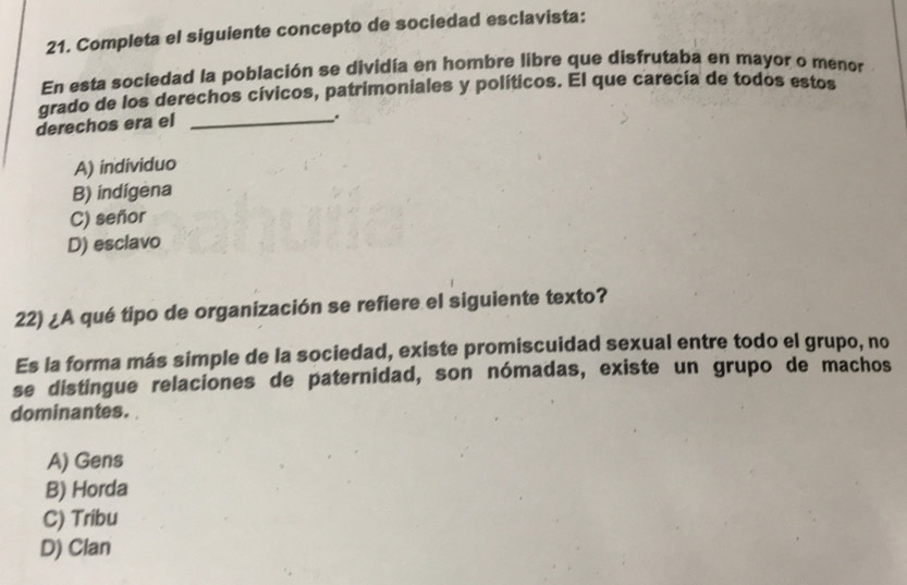 Completa el siguiente concepto de sociedad esclavista:
En esta sociedad la población se dividía en hombre libre que disfrutaba en mayor o menor
grado de los derechos cívicos, patrimoniales y políticos. El que carecía de todos estos
derechos era el_
.
A) individuo
B) indigena
C) señor
D) esclavo
22) ¿A qué tipo de organización se refiere el siguiente texto?
Es la forma más simple de la sociedad, existe promiscuidad sexual entre todo el grupo, no
se distingue relaciones de paternidad, son nómadas, existe un grupo de machos
dominantes.
A) Gens
B) Horda
C) Tribu
D) Clan