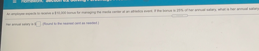 Homework: Sectione
An employee expects to receive a $10,000 bonus for managing the media center at an athletics event. If the bonus is 25% of her annual salary, what is her annual salary
Her annual salary is $ (Round to the nearest cent as needed.)