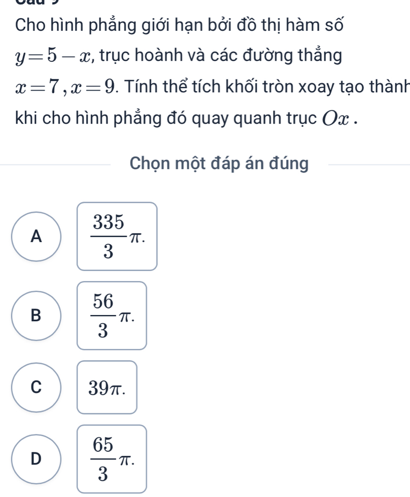 Cho hình phẳng giới hạn bởi đồ thị hàm số
y=5-x , trục hoành và các đường thẳng
x=7, x=9. Tính thể tích khối tròn xoay tạo thành
khi cho hình phẳng đó quay quanh trục Ox.
Chọn một đáp án đúng
A  335/3 π.
B  56/3 π.
C 39π.
D  65/3 π.