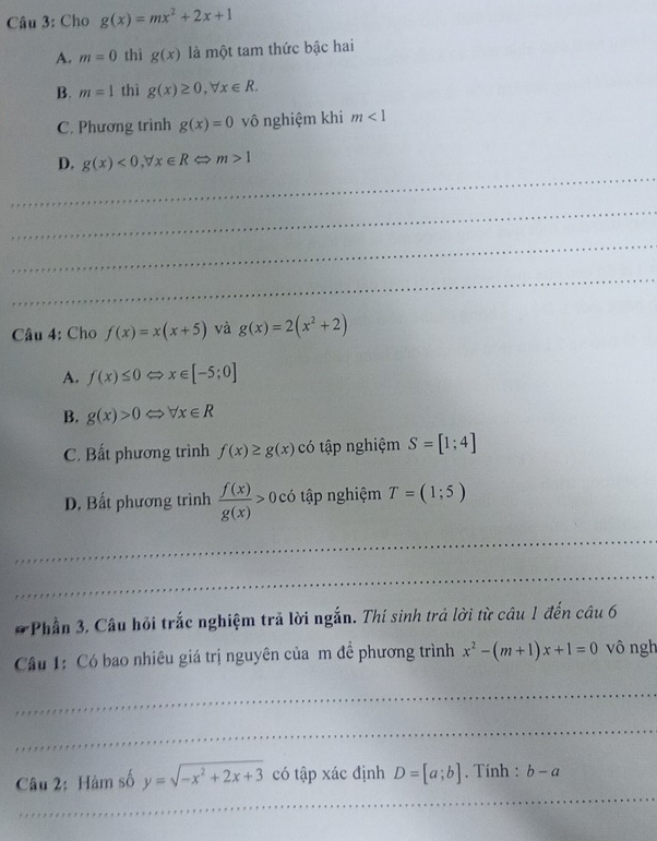 Cho g(x)=mx^2+2x+1
A. m=0 thì g(x) là một tam thức bậc hai
B. m=1 thì g(x)≥ 0, forall x∈ R.
C. Phương trình g(x)=0 vô nghiệm khi m<1</tex> 
_
D. g(x)<0</tex>, forall x∈ RLeftrightarrow m>1
_
_
_
Câu 4: Cho f(x)=x(x+5) và g(x)=2(x^2+2)
A. f(x)≤ 0Leftrightarrow x∈ [-5;0]
B. g(x)>0Leftrightarrow forall x∈ R
C. Bất phương trình f(x)≥ g(x)c có tập nghiệm S=[1;4]
D. Bất phương trình  f(x)/g(x) >0 có tập nghiệm T=(1;5)
_
_
* Phần 3, Câu hỏi trắc nghiệm trả lời ngắn. Thí sinh trả lời từ câu 1 đến câu 6
Câu 1: Có bao nhiêu giá trị nguyên của m đề phương trình x^2-(m+1)x+1=0 vô ngh
_
_
_
Câu 2: Hàm số y=sqrt(-x^2+2x+3) có tập xác định D=[a;b]. Tính : b-a