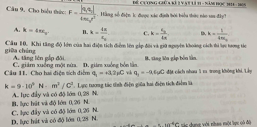 Đẻ Cương giữa kÌ 2 vật lÍ 11 - năm học 2024 - 2025
Câu 9. Cho biểu thức: F=frac |q_1q_2|4π varepsilon _0r^2. Hằng số điện k được xác định bởi biểu thức nào sau đây?
A. k=4π varepsilon _0.
B. k=frac 4π varepsilon _0. k=frac varepsilon _04π . D. k=frac 14π varepsilon _0. 
C.
Câu 10. Khi tăng độ lớn của hai điện tích điểm lên gắp đôi và giữ nguyên khoảng cách thì lực tương tác
giữa chúng
A. tăng lên gấp đôi. B. tăng lên gấp bốn lần.
C. giảm xuống một nửa. D. giảm xuống bốn lần.
Câu 11. Cho hai điện tích điểm q_1=+3,2mu C và q_2=-9,6mu C đặt cách nhau 1 m trong không khí. Lấy
k=9· 10^9N· m^2/C^2. Lực tương tác tĩnh điện giữa hai điện tích điểm là
A. lực đầy và có độ lớn 0,28 N.
B. lực hút và độ lớn 0,26 N.
C. lực đầy và có độ lớn 0,26 N.
D. lực hút và có độ lớn 0,28 N.
-6 -5.10^(-6)C ác dung với nhau một lực có độ