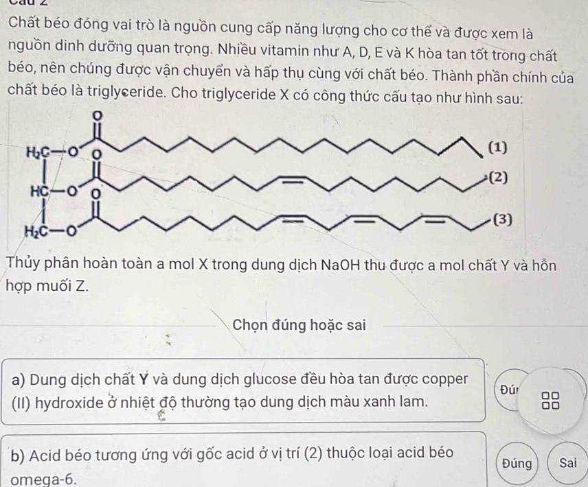 Chất béo đóng vai trò là nguồn cung cấp năng lượng cho cơ thể và được xem là
nguồn dinh dưỡng quan trọng. Nhiều vitamin như A, D, E và K hòa tan tốt trong chất
béo, nên chúng được vận chuyển và hấp thụ cùng với chất béo. Thành phần chính của
chất béo là triglyceride. Cho triglyceride X có công thức cấu tạo như hình sau:
Thủy phân hoàn toàn a mol X trong dung dịch NaOH thu được a mol chất Y và hỗn
hợp muối Z.
Chọn đúng hoặc sai
a) Dung dịch chất Y và dung dịch glucose đều hòa tan được copper Đúr
(II) hydroxide ở nhiệt độ thường tạo dung dịch màu xanh lam.
(b) Acid béo tương ứng với gốc acid ở vị trí (2) thuộc loại acid béo Đúng Sai
omeqa-6.