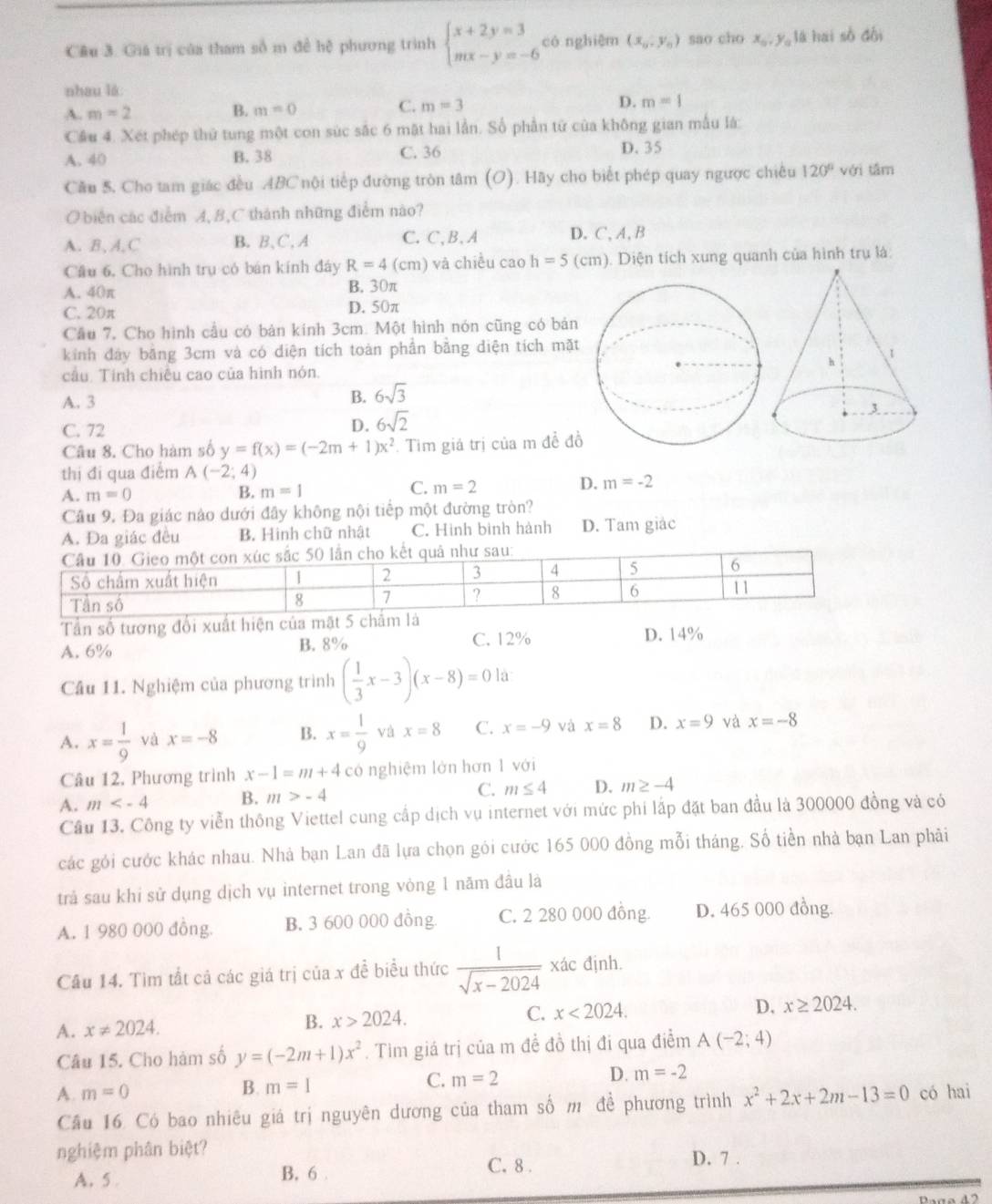 Giá trị của tham số m đề hệ phương trình beginarrayl x+2y=3 mx-y=-6endarray. có nghiệm (x_0,y_0) sao cho x_0,y_0 là hai số đội
nhau là
A. m=2
C.
B. m=0 m=3 D. m=1
Cầu 4. Xét phép thứ tung một con súc sắc 6 mặt hai lần. Số phần tử của không gian mẫu là:
A. 40 B.38 C. 36 D. 35
Cău 5. Cho tam giác đều ABC nội tiếp đường tròn tâm (O). Hãy cho biết phép quay ngược chiêu 120° với tâm
O biên các điểm A, B,C thánh những điểm nào?
A. B, A,C B. B、C, A C. C,B, A D. C, A, B
Cầu 6, Cho hình trụ có bán kính đây R=4(cm) và chiều cao h=5 (cm). Diện tích xung quanh của hình trụ là:
A. 40π B. 30π
C. 20π D. 50π
Cầu 7, Cho hình cầu có bản kính 3cm. Một hình nón cũng có bản
kính đây bằng 3cm và có diện tích toàn phần bằng diện tích mặt
câu Tính chiêu cao của hình nón.
A. 3
B. 6sqrt(3)
C. 72
D. 6sqrt(2)
Câu 8. Cho hàm số y=f(x)=(-2m+1)x^2. Tim giá trị của m đề đồ
thị đi qua điểm A(-2;4)
A. m=0
C.
B. m=1 m=2 D. m=-2
Câu 9. Đa giác nào dưới đây không nội tiếp một đường tròn?
A. Đa giác đều B. Hình chữ nhật C. Hình bình hành D. Tam giảc
Tần số tương đổi xuất h
A. 6% B. 8% C. 12%
D. 14%
Cầu 11. Nghiệm của phương trình ( 1/3 x-3)(x-8)=0 là
A. x= 1/9  và x=-8 B. x= 1/9  và x=8 C. x=-9 và x=8 D. x=9 và x=-8
Câu 12. Phương trình x-1=m+4co nghiệm lờn hơn 1 với
A. m B. m>-4 C. m≤ 4 D. m≥ -4
Cầu 13. Công ty viễn thông Viettel cung cấp dịch vụ internet với mức phi lắp đặt ban đầu là 300000 đồng và có
các gỏi cước khác nhau. Nhà bạn Lan đã lựa chọn gói cước 165 000 đồng mỗi tháng. Số tiền nhà bạn Lan phải
trả sau khi sử dụng dịch vụ internet trong vòng 1 năm đâu là
A. 1 980 000 đồng. B. 3 600 000 đồng C. 2 280 000 đồng. D. 465 000 đồng.
Câu 14. Tìm tất cả các giá trị của x đề biểu thức  1/sqrt(x-2024)  xác định.
A. x!= 2024. B. x>2024. C. x<2024.
D. x≥ 2024.
Câu 15. Cho hàm số y=(-2m+1)x^2. Tìm giá trị của m đề đồ thị đi qua điểm A(-2;4)
B. m=1
C. m=2
D. m=-2
A. m=0 x^2+2x+2m-13=0 có hai
Câu 16. Có bao nhiêu giá trị nguyên dương của tham số m đề phương trình
nghiệm phân biệt?
C. 8 . D. 7 .
A. 5 B, 6 .