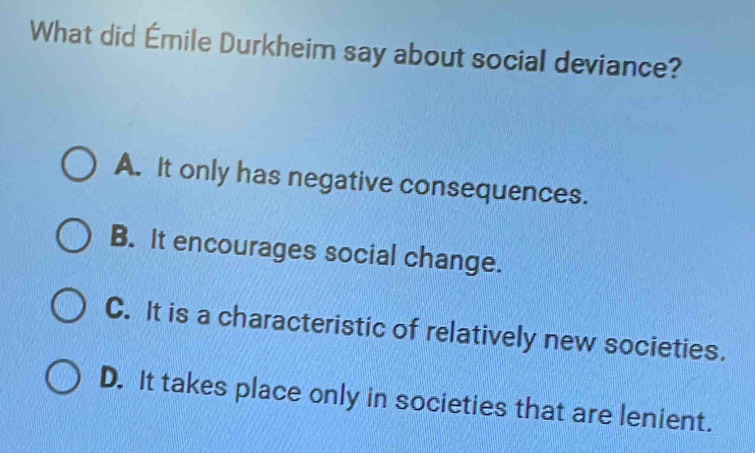 What did Émile Durkheim say about social deviance?
A. It only has negative consequences.
B. It encourages social change.
C. It is a characteristic of relatively new societies.
D. It takes place only in societies that are lenient.