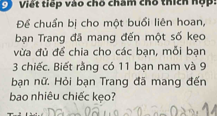 Viết tiếp vào chố cham chổ thích hợp: 
Để chuẩn bị cho một buổi liên hoan, 
bạn Trang đã mang đến một số kẹo 
vừa đủ để chia cho các bạn, mỗi bạn
3 chiếc. Biết rằng có 11 bạn nam và 9
bạn nữ. Hỏi bạn Trang đã mang đến 
bao nhiêu chiếc kẹo?