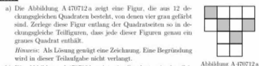 Die Abbildung A 470712 a zeigt eine Figur, die aus 12 de- 
ckungsgleichen Quadraten besteht, von denen vier grau gefärbt 
sind. Zerlege diese Figur entlang der Quadratseiten so in de- 
ckungsgleiche Teilfiguren, dass jede dieser Figuren genau ein 
graues Quadrat enthält. 
Hineis: Als Lösung genügt eine Zeichnung. Eine Begründung 
wird in dieser Teilaufgabe nicht verlangt. 
Abbikdung A 470712 a