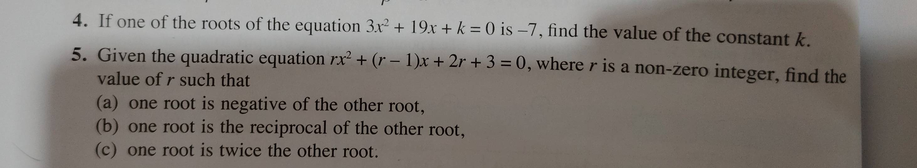 If one of the roots of the equation 3x^2+19x+k=0 is -7, find the value of the constant k. 
5. Given the quadratic equation rx^2+(r-1)x+2r+3=0 , where r is a non-zero integer, find the 
value of r such that 
(a) one root is negative of the other root, 
(b) one root is the reciprocal of the other root, 
(c) one root is twice the other root.