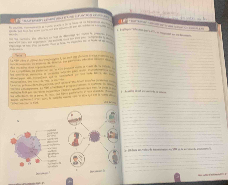 Conución Gnct
traitément compétent d'une situation complex
      
traitement compêtent d'une situation complexe
alorte que tous les soins qui tui ont 610 administres par les médecins consutés en a   
la cousines commercante le confe qu'elle a de la favte et de fréquentes durtés à
4. Espliqun l'iséuction par la VIH, en leppopert nu les ducsments.
succés
Sur les conseils, elle offectue un lest de déprstège qui révèle la présence dsos_
_
anti-VIN dans son organisme. Elle sollicite slms ton aïde pour compremdre la résme_
dépistaue et son état de santé. Pour le faire, tu l'eppuies sur le texte et les donn_
cl-dessous
_
Texte
_
1 = VIN cible et détruit les hyimphouytes 1, qui sont des glabules biance essentai n u_
_
iactionnennt du système de déleme. Les personnes mrectées peurent déany__
das maladios dites sopportunisies s
Les syinptoines de l'infection par le VIH évolvent selon le stade de la mala de l_
les premères semaines, la personne infectée peur rester asymptomatique un n__
dévelonper des symptômes qui se manilestent par une forte fèvre, des das_
musculaires, des maux de tête, la diarrhée...
Le virus, présent danx l'nlgaalsme, pout rester à l'état latent mais les personnes inteis_
restent contagieures. Le VIM affaiblissant progréasivement le syatème de déler__
maladie finit par entraînes l'appatition d'autres symptômes que sont la perte da 
les affections de la peau, la toux, une lièvre parsistante et une diarrhée chroniqn # : Justifie l'état de santé de la voisine.
oucun traîtement n'est suivi, la maladie évolue vers le side qui est le stade ce __
linfection par le VIH.
Lea autous
_
_
_
_
_
_
_
_
_
_
                
_
_
plomique membiane
= lpta õe
_
houvean  =       
3. Déduis les voies de transmisaions du VIII en le screant du document 2.
d   i  q u               
_
=apercel
_
_
_
_
la coliule uctéarre de
Dorument 1
Mon caller (hablevia W P   P
=  d'hobistés SVT - 9º 