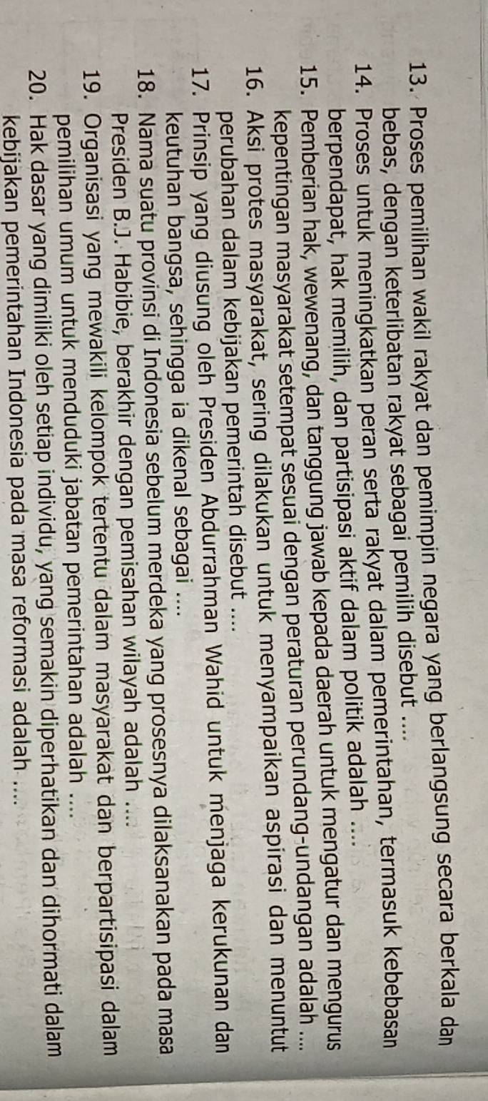 Proses pemilihan wakil rakyat dan pemimpin negara yang berlangsung secara berkala dan 
bebas, dengan keterlibatan rakyat sebagai pemilih disebut .... 
14. Proses untuk meningkatkan peran serta rakyat dalam pemerintahan, termasuk kebebasan 
berpendapat, hak memilih, dan partisipasi aktif dalam politik adalah .... 
15. Pemberian hak, wewenang, dan tanggung jawab kepada daerah untuk mengatur dan mengurus 
kepentingan masyarakat setempat sesuai dengan peraturan perundang-undangan adalah .... 
16. Aksi protes masyarakat, sering dilakukan untuk menyampaikan aspirasi dan menuntut 
perubahan dalam kebijakan pemerintah disebut .... 
17. Prinsip yang diusung oleh Presiden Abdurrahman Wahid untuk menjaga kerukunan dan 
keutuhan bangsa, sehingga ia dikenal sebagai .... 
18. Nama suatu provinsi di Indonesia sebelum merdeka yang prosesnya dilaksanakan pada masa 
Presiden B.J. Habibie, berakhir dengan pemisahan wilayah adalah .... 
19. Organisasi yang mewakili kelompok tertentu dalam masyarakat dan berpartisipasi dalam 
pemilihan umum untuk menduduki jabatan pemerintahan adalah .... 
20. Hak dasar yang dimiliki oleh setiap individu, yang semakin diperhatikan dan dihormati dalam 
kebijakan pemerintahan Indonesia pada masa reformasi adalah ....