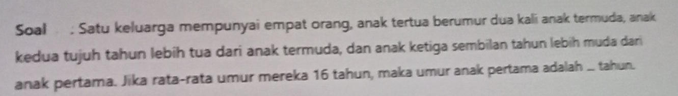 Soal : Satu keluarga mempunyai empat orang, anak tertua berumur dua kali anak termuda, anak 
kedua tujuh tahun lebih tua dari anak termuda, dan anak ketiga sembilan tahun lebih muda dari 
anak pertama. Jika rata-rata umur mereka 16 tahun, maka umur anak pertama adalah ... tahun.