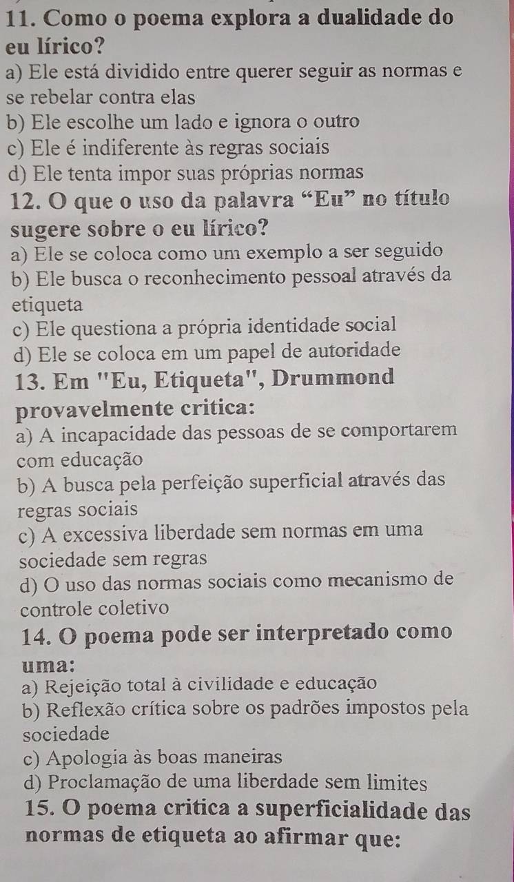 Como o poema explora a dualidade do
eu lírico?
a) Ele está dividido entre querer seguir as normas e
se rebelar contra elas
b) Ele escolhe um lado e ignora o outro
c) Ele é indiferente às regras sociais
d) Ele tenta impor suas próprias normas
12. O que o uso da palavra “Eu” no título
sugere sobre o eu lírico?
a) Ele se coloca como um exemplo a ser seguido
b) Ele busca o reconhecimento pessoal através da
etiqueta
c) Ele questiona a própria identidade social
d) Ele se coloca em um papel de autoridade
13. Em "Eu, Etiqueta", Drummond
provavelmente critica:
a) A incapacidade das pessoas de se comportarem
com educação
b) A busca pela perfeição superficial através das
regras sociais
c) A excessiva liberdade sem normas em uma
sociedade sem regras
d) O uso das normas sociais como mecanismo de
controle coletivo
14. O poema pode ser interpretado como
uma:
a) Rejeição total à civilidade e educação
b) Reflexão crítica sobre os padrões impostos pela
sociedade
c) Apologia às boas maneiras
d) Proclamação de uma liberdade sem limites
15. O poema critica a superficialidade das
normas de etiqueta ao afirmar que: