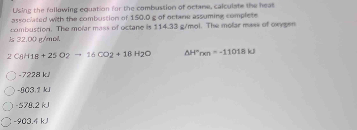 Using the following equation for the combustion of octane, calculate the heat
associated with the combustion of 150.0 g of octane assuming complete
combustion. The molar mass of octane is 114.33 g/mol. The molar mass of oxygen
is 32.00 g/mol.
2C8H18+25O2to 16CO2+18H2O
△ H°rxn=-11018kJ
-7228 kJ
-803.1 kJ
-578.2 kJ
-903.4 kJ