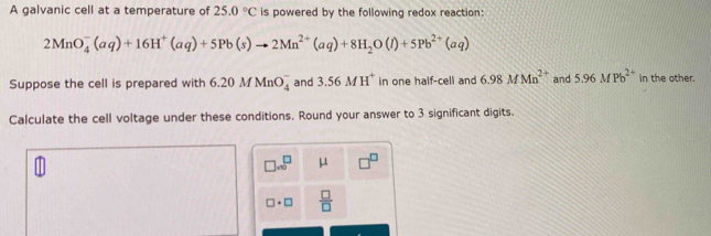 A galvanic cell at a temperature of 25.0°C is powered by the following redox reaction:
2MnO_4^(-(aq)+16H^+)(aq)+5Pb(s)to 2Mn^(2+)(aq)+8H_2O(l)+5Pb^(2+)(aq)
Suppose the cell is prepared with 6.20MMnO_4^(- and 3.56MH^+) in one half-cell and 6.98MMn^(2+) and 5.96MPb^(2+) in the other. 
Calculate the cell voltage under these conditions. Round your answer to 3 significant digits.
□ .∈fty^(□) μ
□ · □  □ /□  