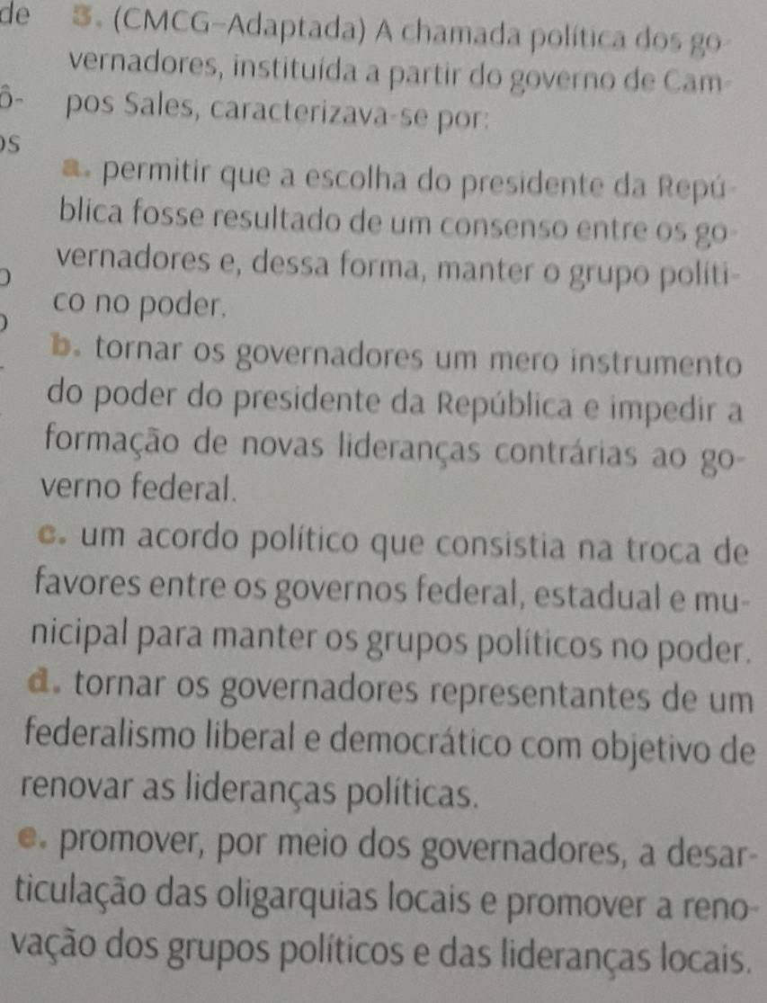 de 3. (CMCG-Adaptada) A chamada política dos go
vernadores, instituída a partir do governo de Cam
ô- pos Sales, caracterizava-se por:
S
a permitir que a escolha do presidente da Repú
blica fosse resultado de um consenso entre os go 
vernadores e, dessa forma, manter o grupo politi-
co no poder.
b tornar os governadores um mero instrumento
do poder do presidente da República e impedir a
formação de novas lideranças contrárias ao go-
verno federal.
um acordo político que consistia na troca de
favores entre os governos federal, estadual e mu-
nicipal para manter os grupos políticos no poder.
d tornar os governadores representantes de um
federalismo liberal e democrático com objetivo de
renovar as lideranças políticas.
e promover, por meio dos governadores, a desar-
ticulação das oligarquias locais e promover a reno-
vação dos grupos políticos e das lideranças locais.