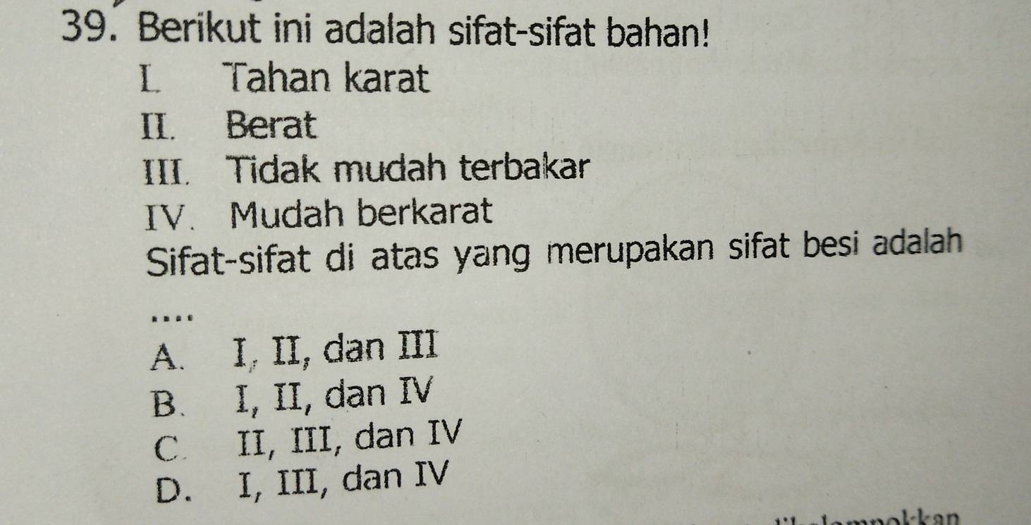 Berikut ini adalah sifat-sifat bahan!
L Tahan karat
II. Berat
III. Tidak mudah terbakar
IV. Mudah berkarat
Sifat-sifat di atas yang merupakan sifat besi adalah
..
A. I, II, dan III
B. I, II, dan IV
C. II, III, dan IV
D. I, III, dan IV