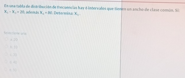 En una tabla de distribución de frecuencias hay 6 intervalos que tienen un ancho de clase común. Si:
X_5-X_3=20 , además X_6=80. Determina: X_1, 
Seleccione una:
a. 20
b. 10
c. 30
d. 40
e. 50