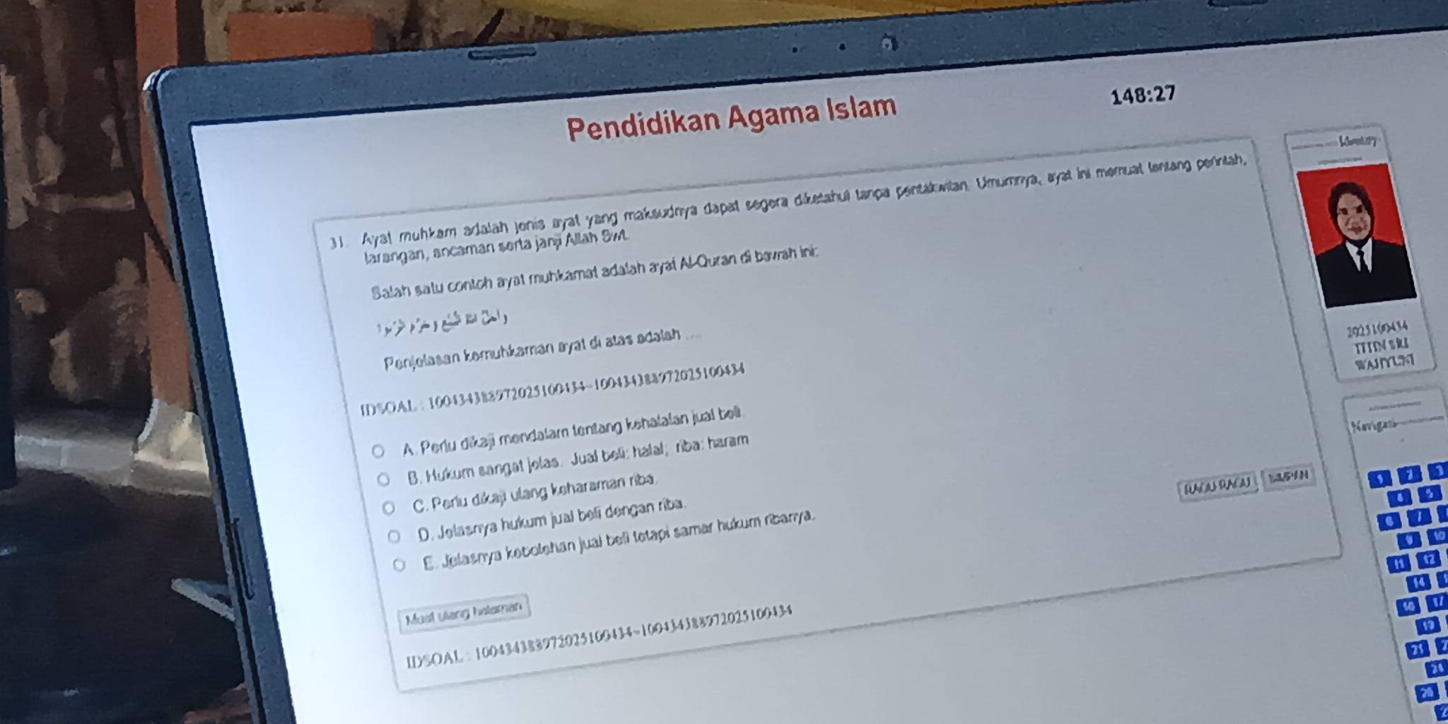 Pendidikan Agama Islam
148:27
31. Aya! muhkam adalah jonis ayal yang maksudnya dapat segera diketahul tanpa pentakwilan. Umumnya, ayst in memual lentang penntah,
_
larangan, ancaman serta janj Allah Sw.
Salah satu contch ayat muhkamat adalah aya! Al Quran di bavrah iniz

Penjelasan kemuhkaman øyal di atas adalah 
20231(n434
I%OAL ： 100434388972025100434 ~100434388972025100434
WAJIYUM
A. Perlu dikaji mondalam tentang kehalalan jual bell. ITIN S RI
Kmg
B. Hukum sangat jolas. Jual beli; hafal;riba: haram
C. Perlu dikaji ulang keharaman riba
RACA RACA 25H
D. Jelasnya hukum jual beli dengan riba.
E. Jelasnya kobolehan juai beli tetapi samar hukum ribanya.
Musl ulang holaman
IDSOAL: 100434383972025100434 ~100434388972025100434