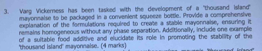 Varg Vickerness has been tasked with the development of a 'thousand island' 
mayonnalse to be packaged in a convenient squeeze bottle. Provide a comprehensive 
explanation of the formulations required to create a stable mayonnaise, ensuring it 
remains homogeneous without any phase separation. Additionally, include one example 
of a suitable food additive and elucidate its role in promoting the stability of the 
'thousand island' mayonnaise. (4 marks)