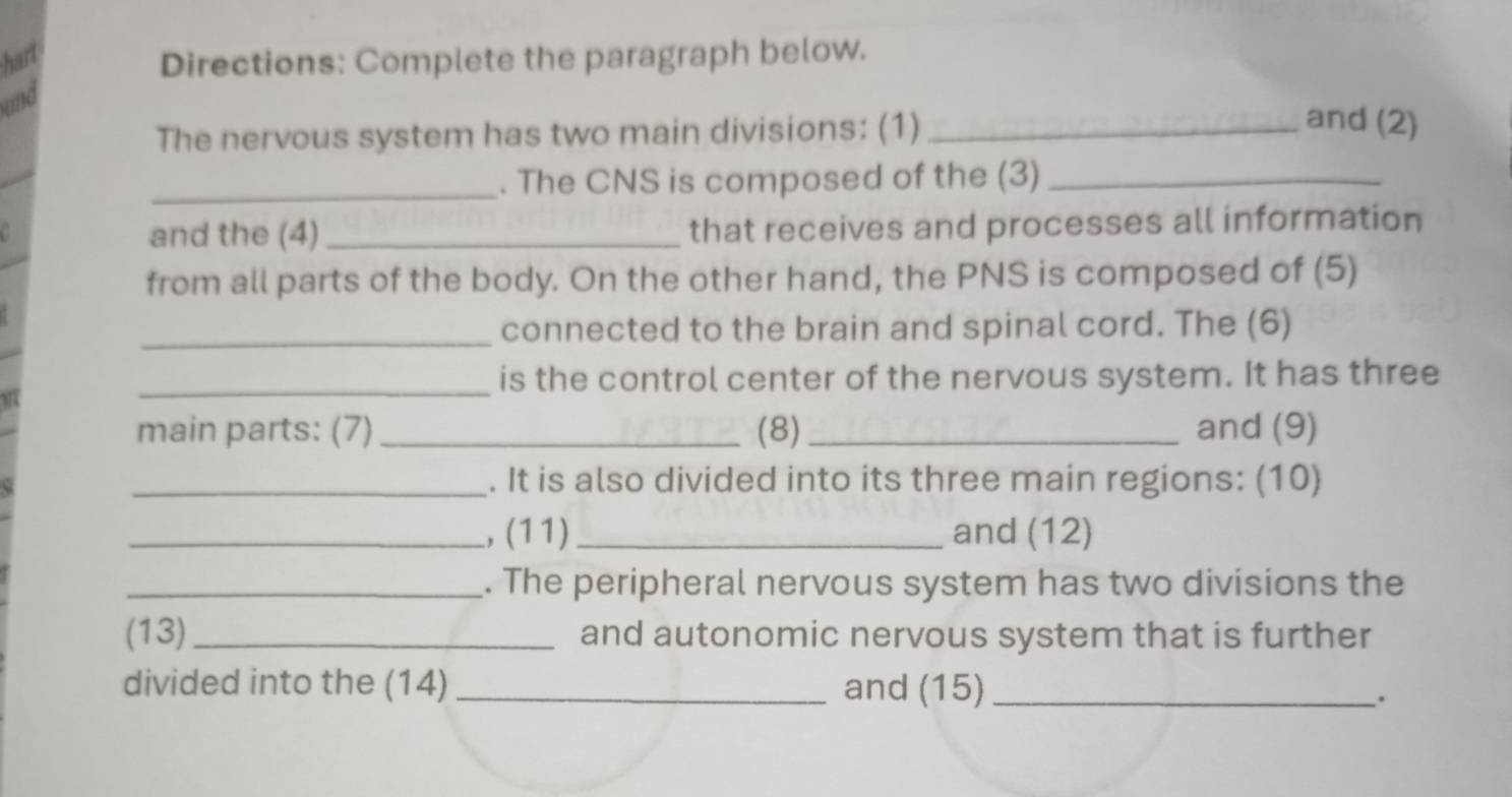 hart 
Directions: Complete the paragraph below. 
und 
The nervous system has two main divisions: (1)_ 
and (2) 
_ 
. The CNS is composed of the (3)_ 
and the (4) _that receives and processes all information 
from all parts of the body. On the other hand, the PNS is composed of (5) 
_connected to the brain and spinal cord. The (6) 
_is the control center of the nervous system. It has three 
main parts: (7) _(8) _and (9) 
_. It is also divided into its three main regions: (10) 
_,(11) _and (12) 
_. The peripheral nervous system has two divisions the 
(13) _and autonomic nervous system that is further 
divided into the (14) _and (15)_ 
.