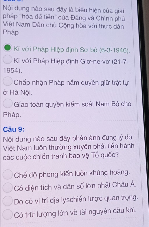 Nội dụng nào sau đây là biểu hiện của giải
pháp “hòa để tiến” của Đảng và Chính phủ
Việt Nam Dân chủ Cộng hòa với thực dân
Pháp
Kí với Pháp Hiệp định Sợ bộ (6-3-1946). 
Kí với Pháp Hiệp định Giơ-ne-vơ (21-7-
1954).
Chấp nhận Pháp nắm quyền giữ trật tự
ở Hà Nội.
Giao toàn quyền kiểm soát Nam Bộ cho
Pháp.
Câu 9:
Nội dung nào sau đây phản ánh đúng lý do
Việt Nam luôn thường xuyên phải tiến hành
các cuộc chiến tranh bảo vệ Tổ quốc?
Chế độ phong kiến luôn khủng hoảng.
Có diện tích và dân số lớn nhất Châu Á.
Do có vị trí địa lyschiến lược quan trọng.
Có trữ lượng lớn về tài nguyên dầu khí.