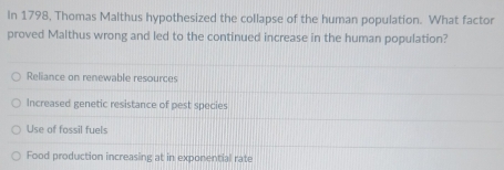 In 1798, Thomas Malthus hypothesized the collapse of the human population. What factor
proved Malthus wrong and led to the continued increase in the human population?
Reliance on renewable resources
Increased genetic resistance of pest species
Use of fossil fuels
Food production increasing at in exponential rate