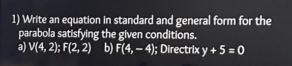 Write an equation in standard and general form for the
parabola satisfying the given conditions.
a) V(4,2); F(2,2) b) F(4,-4); Directrix y+5=0