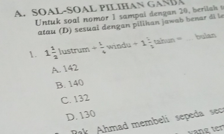 SÖÁL-SOAL PILIHAN GANDA
Untuk soal nomor 1 sampai dengan 20, berilah t
atau (D) sesuai dengan pilihan jawab benar di le
1. 1 1/2  lustrum + 1/4  windu . +1= tahun = bulan
A. 142
B. 140
C. 132
D. 130
Pak Ahmad membeli sepeda sec
vang ten