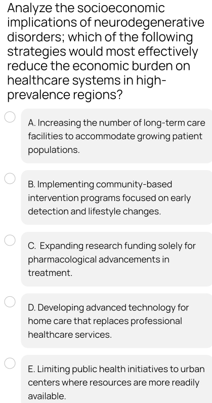 Analyze the socioeconomic
implications of neurodegenerative
disorders; which of the following
strategies would most effectively
reduce the economic burden on
healthcare systems in high-
prevalence regions?
A. Increasing the number of long-term care
facilities to accommodate growing patient
populations.
B. Implementing community-based
intervention programs focused on early
detection and lifestyle changes.
C. Expanding research funding solely for
pharmacological advancements in
treatment.
D. Developing advanced technology for
home care that replaces professional
healthcare services.
E. Limiting public health initiatives to urban
centers where resources are more readily
available.