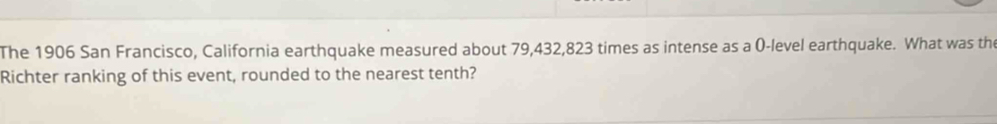 The 1906 San Francisco, California earthquake measured about 79,432,823 times as intense as a 0 -level earthquake. What was the 
Richter ranking of this event, rounded to the nearest tenth?