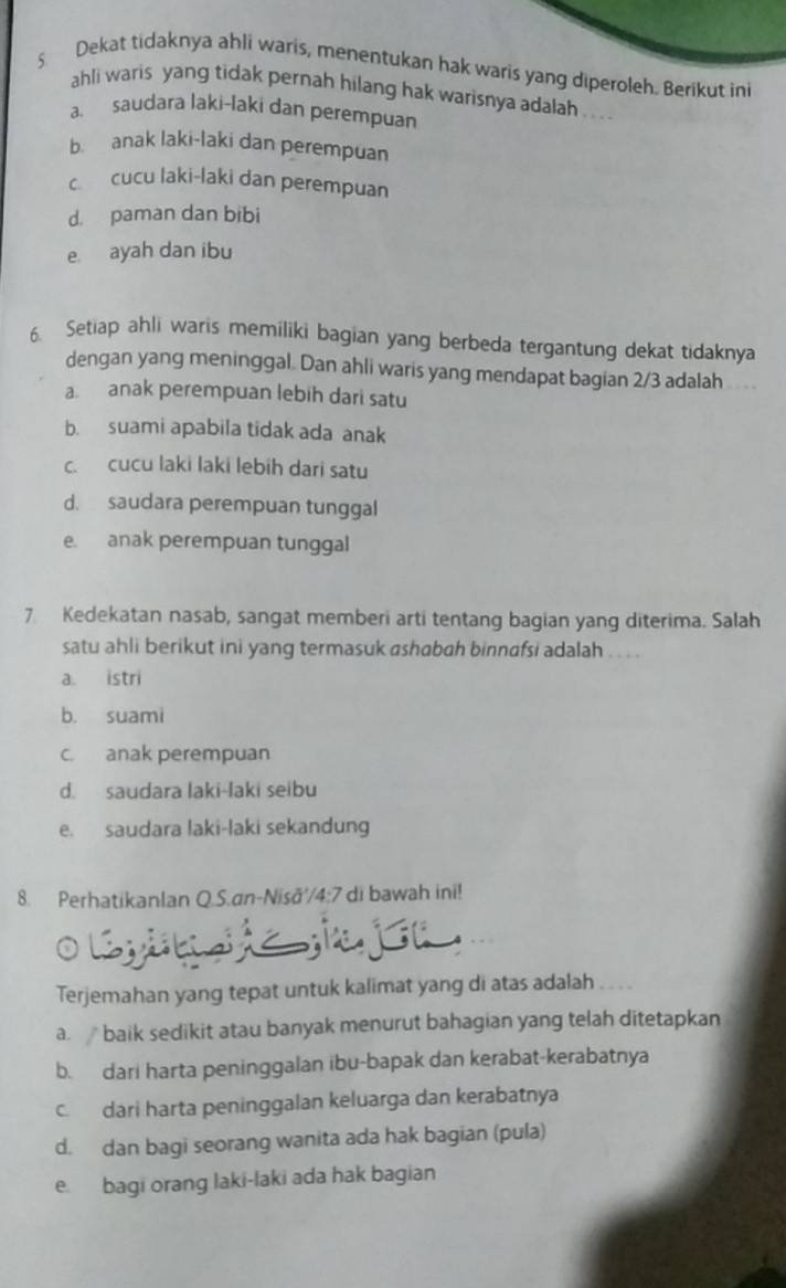 Dekat tidaknya ahli waris, menentukan hak waris yang diperoleh. Berikut ini
ahli waris yang tidak pernah hilang hak warisnya adalah . . . .
a saudara laki-laki dan perempuan
b. anak laki-laki dan perempuan
c cucu laki-laki dan perempuan
d. paman dan bibi
e ayah dan ibu
6. Setiap ahli waris memiliki bagian yang berbeda tergantung dekat tidaknya
dengan yang meninggal. Dan ahli waris yang mendapat bagian 2/3 adalah
a. anak perempuan lebih dari satu
b. suami apabila tidak ada anak
c. cucu laki laki lebih dari satu
d. saudara perempuan tunggal
e. anak perempuan tunggal
7 Kedekatan nasab, sangat memberi arti tentang bagian yang diterima. Salah
satu ahli berikut ini yang termasuk ashabah binnafsi adalah . . .
a. istri
b. suami
c. anak perempuan
d. saudara laki-laki seibu
e. saudara laki-laki sekandung
8. Perhatikanlan Q.S.an-Nisā'/4:7 di bawah ini!
Terjemahan yang tepat untuk kalimat yang di atas adalah
a. baik sedikit atau banyak menurut bahagian yang telah ditetapkan
b. dari harta peninggalan ibu-bapak dan kerabat-kerabatnya
c. dari harta peninggalan keluarga dan kerabatnya
d. dan bagi seorang wanita ada hak bagian (pula)
e. bagi orang laki-laki ada hak bagian