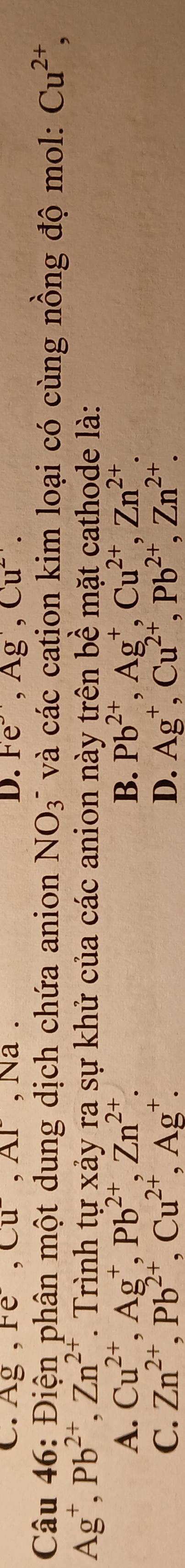 Ag, Fe, Cu^-, Ar , Na . D. Fe^-, Ag^-, Cu^(2+). 
Câu 46: Điện phân một dung dịch chứa anion NO_3^- và các cation kim loại có cùng nồng độ mol: Cu^(2+),
Ag^+, Pb^(2+), Zn^(2+) T. Trình tự xảy ra sự khử của các anion này trên bề mặt cathode là:
A. Cu^(2+), Ag^+, Pb^(2+), Zn^(2+). B. Pb^(2+), Ag^+, Cu^(2+), Zn^(2+).
C. Zn^(2+), Pb^(2+), Cu^(2+), Ag^+. D. Ag^+, Cu^(2+), Pb^(2+), Zn^(2+).